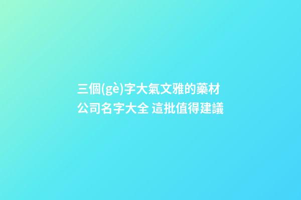 三個(gè)字大氣文雅的藥材公司名字大全 這批值得建議-第1張-公司起名-玄機(jī)派